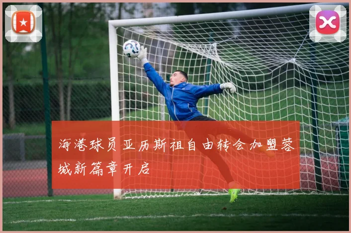 海港球员亚历斯祖自由转会加盟蓉城新篇章开启