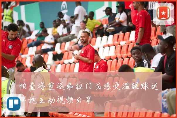 帕奎塔重返弗拉门戈感受温暖球迷怀抱互动视频分享