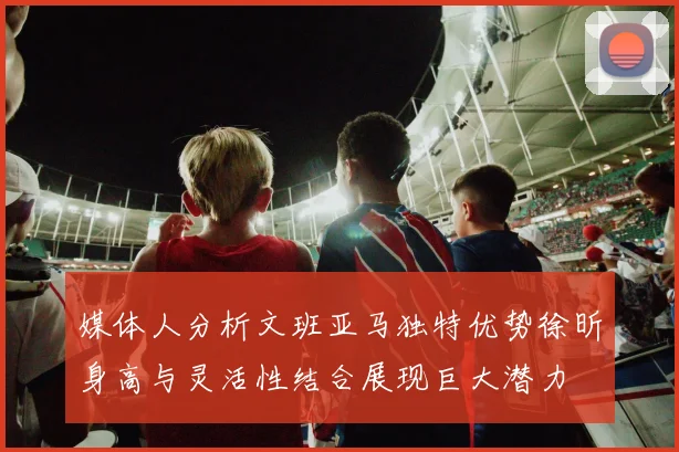 媒体人分析文班亚马独特优势徐昕身高与灵活性结合展现巨大潜力