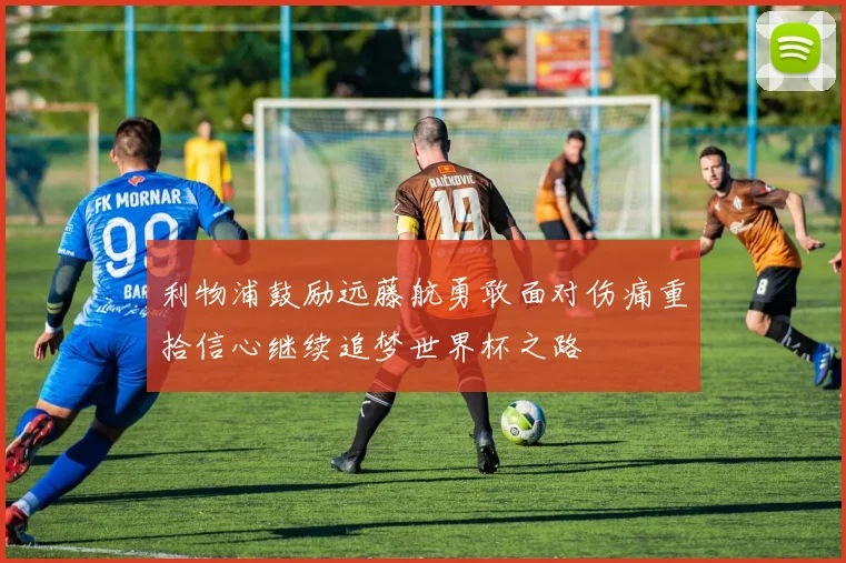 利物浦鼓励远藤航勇敢面对伤痛重拾信心继续追梦世界杯之路