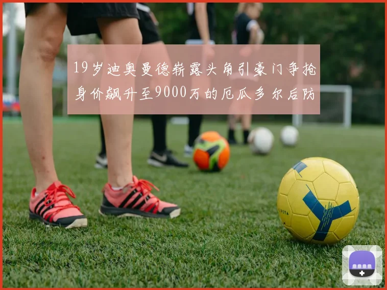 19岁迪奥曼德崭露头角引豪门争抢身价飙升至9000万的厄瓜多尔后防新星