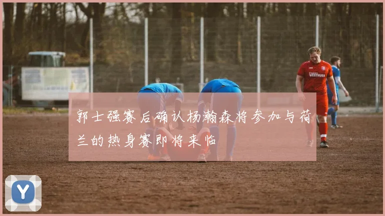 郭士强赛后确认杨瀚森将参加与荷兰的热身赛即将来临