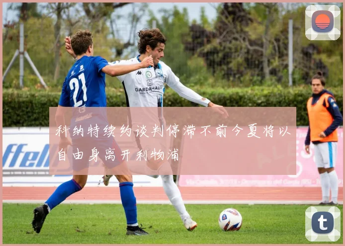 科纳特续约谈判停滞不前今夏将以自由身离开利物浦