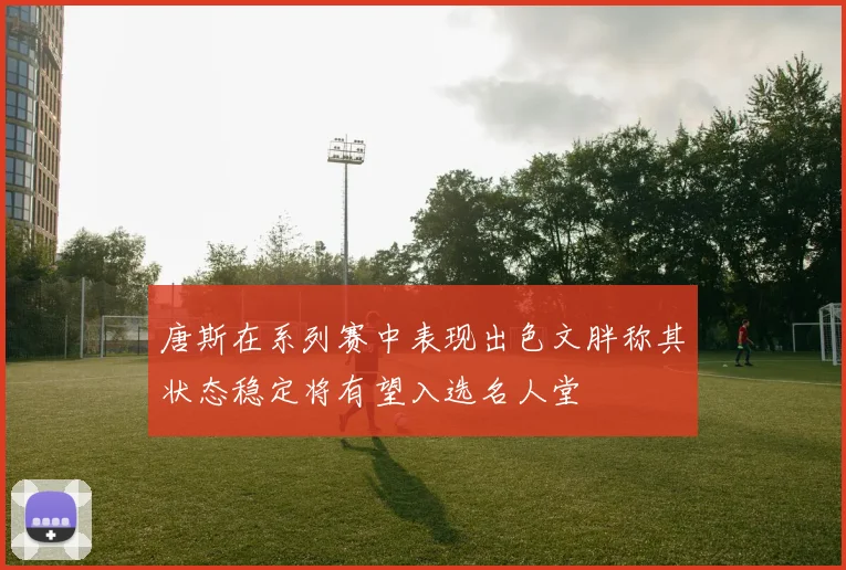 唐斯在系列赛中表现出色文胖称其状态稳定将有望入选名人堂