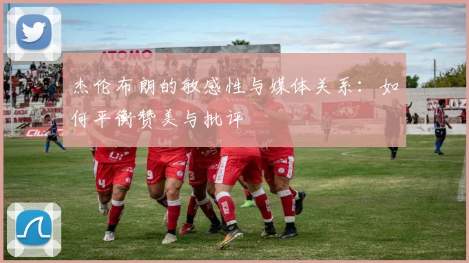 杰伦布朗的敏感性与媒体关系：如何平衡赞美与批评
