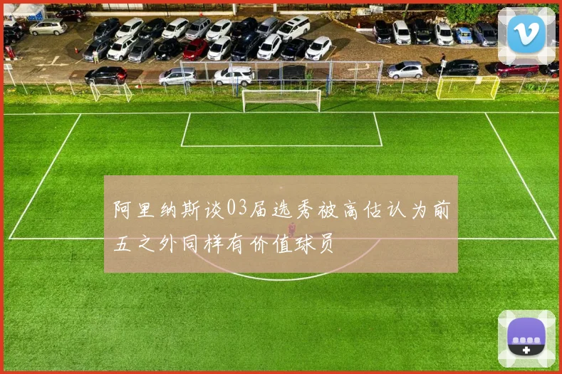 阿里纳斯谈03届选秀被高估认为前五之外同样有价值球员