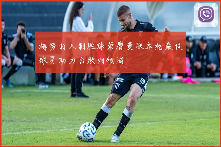 梅努打入制胜球荣膺曼联本轮最佳球员助力击败利物浦