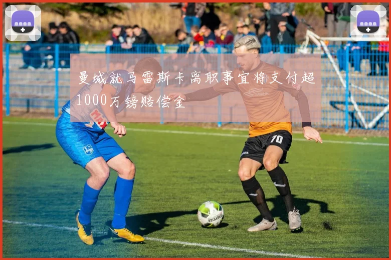 曼城就马雷斯卡离职事宜将支付超1000万镑赔偿金