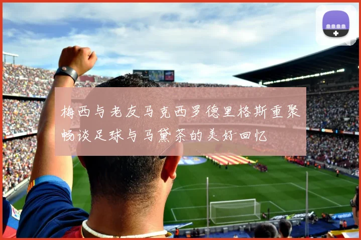 梅西与老友马克西罗德里格斯重聚畅谈足球与马黛茶的美好回忆