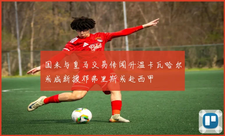 国米与皇马交易传闻升温卡瓦哈尔或成新援邓弗里斯或赴西甲
