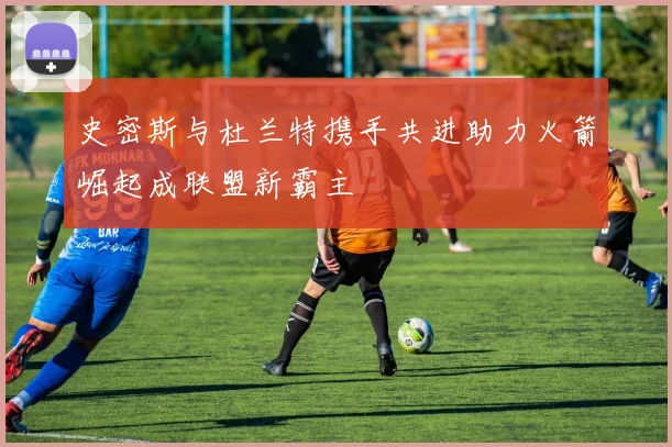 史密斯与杜兰特携手共进助力火箭崛起成联盟新霸主