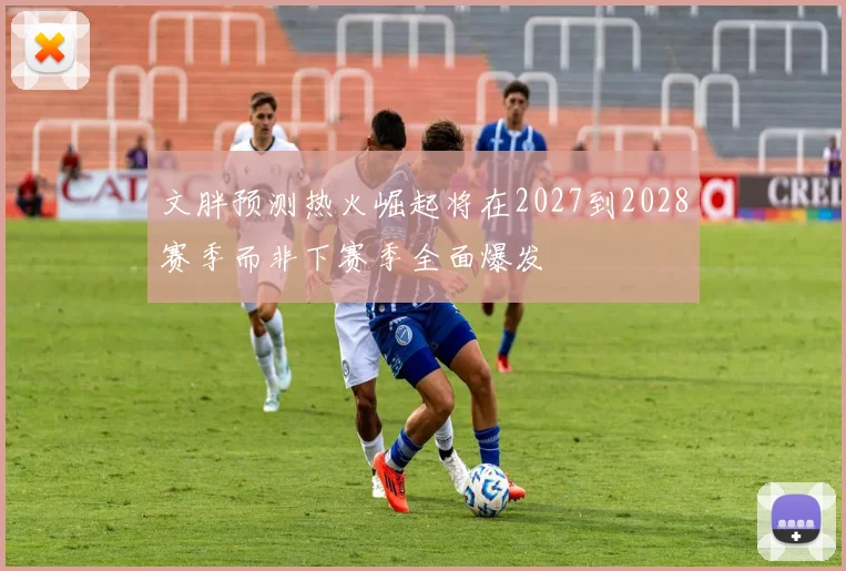文胖预测热火崛起将在2027到2028赛季而非下赛季全面爆发
