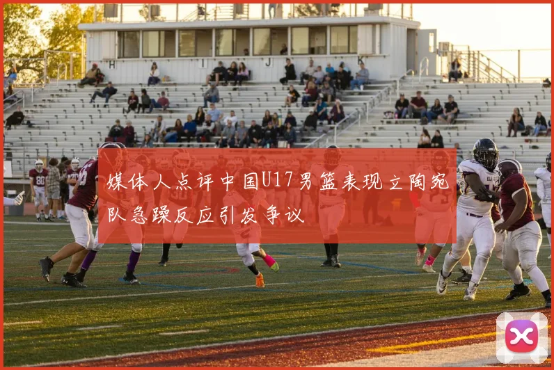 媒体人点评中国U17男篮表现立陶宛队急躁反应引发争议