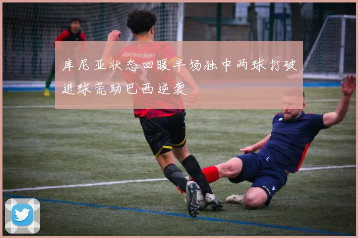 库尼亚状态回暖半场独中两球打破进球荒助巴西逆袭