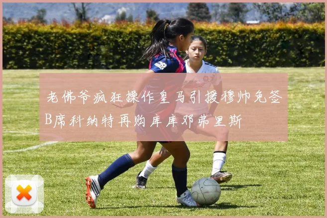 老佛爷疯狂操作皇马引援穆帅免签B席科纳特再购库库邓弗里斯