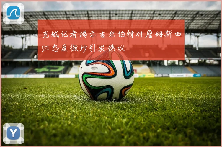 克城记者揭示吉尔伯特对詹姆斯回归态度微妙引发热议