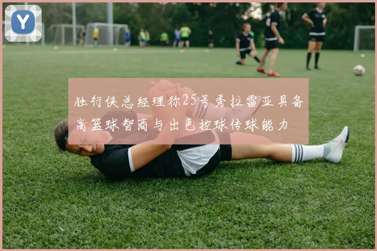 独行侠总经理称25号秀拉雷亚具备高篮球智商与出色控球传球能力