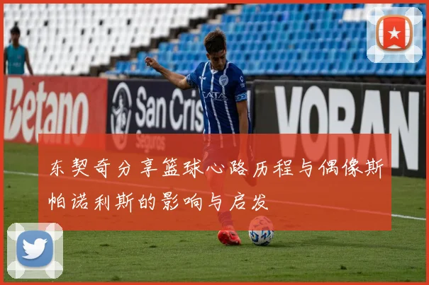 东契奇分享篮球心路历程与偶像斯帕诺利斯的影响与启发