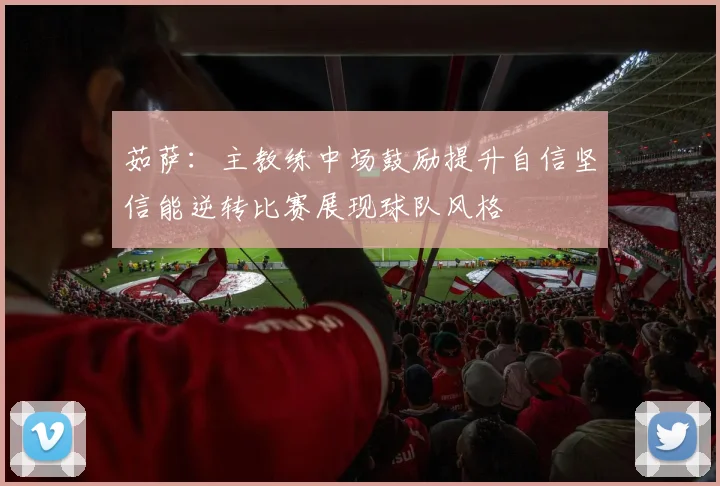 茹萨：主教练中场鼓励提升自信坚信能逆转比赛展现球队风格