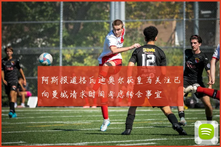 阿斯报道格瓦迪奥尔获皇马关注已向曼城请求时间考虑转会事宜