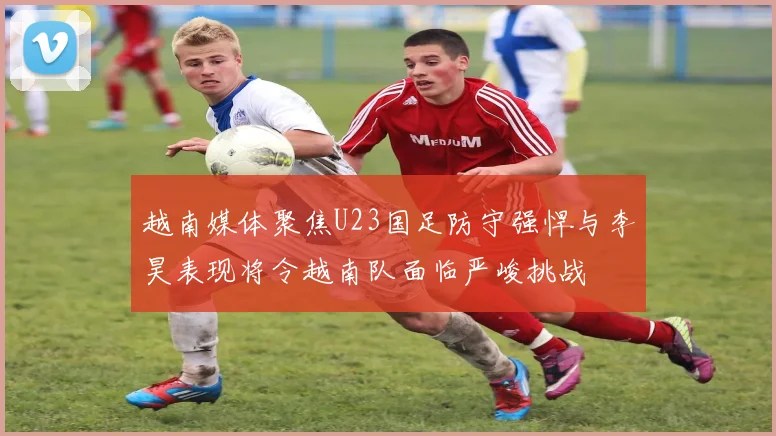 越南媒体聚焦U23国足防守强悍与李昊表现将令越南队面临严峻挑战