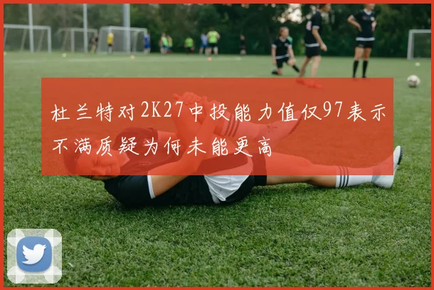 杜兰特对2K27中投能力值仅97表示不满质疑为何未能更高